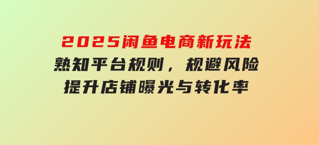2025闲鱼电商新玩法，熟知平台规则，规避风险，提升店铺曝光与转化率-十一网创