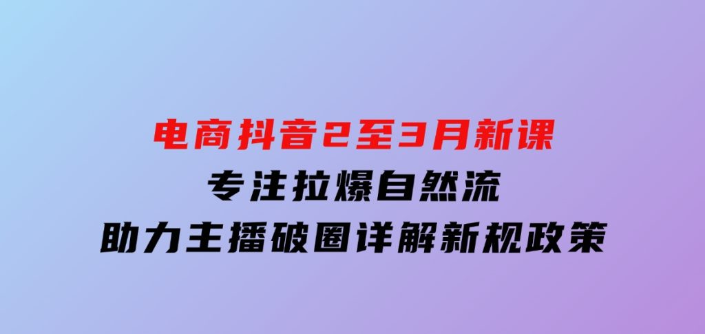 电商抖音2至3月新课：专注拉爆自然流，助力主播破圈，详解新规政策-十一网创