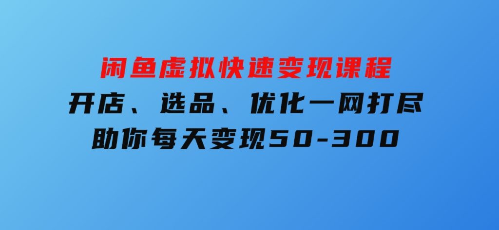 闲鱼虚拟快速变现课程，开店、选品、优化一网打尽，助你每天变现50-300-十一网创