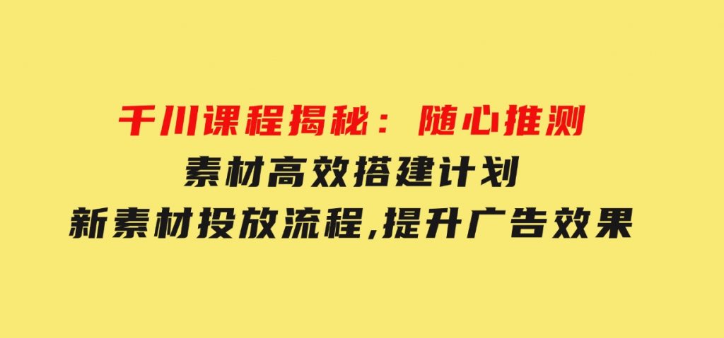 千川课程揭秘：随心推测素材高效搭建计划,新素材投放流程,提升广告效果-十一网创