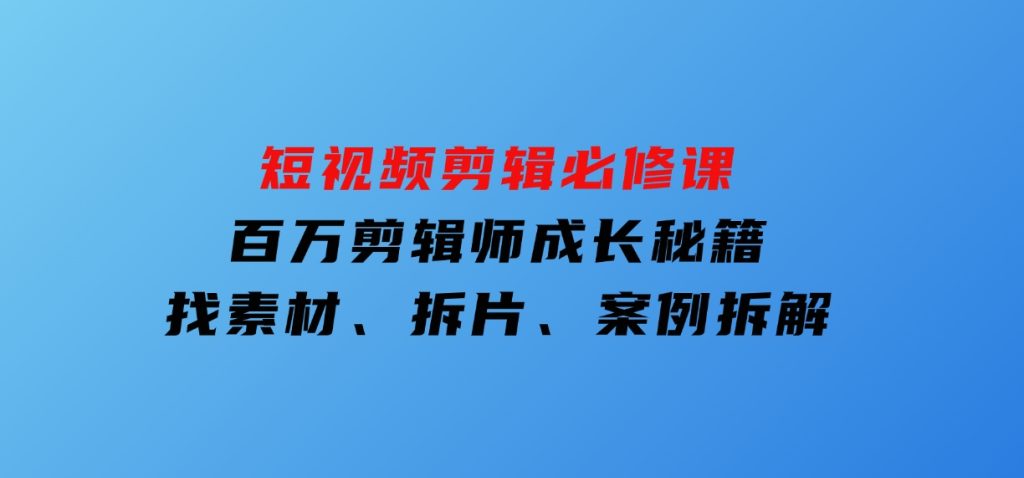 短视频剪辑必修课，百万剪辑师成长秘籍，找素材、拆片、案例拆解-十一网创
