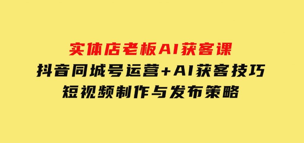 实体店老板AI获客课：抖音同城号运营+AI获客技巧，短视频制作与发布策略-十一网创