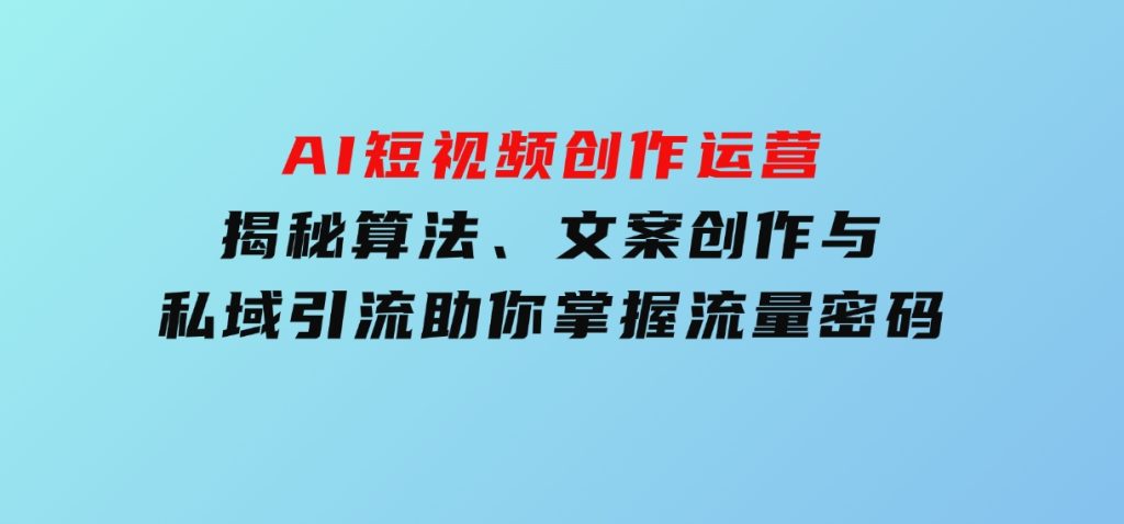AI短视频创作运营，揭秘算法、文案创作与私域引流，助你掌握流量密码-十一网创