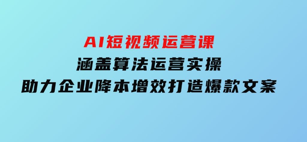 AI短视频运营课，涵盖算法运营实操，助力企业降本增效，打造爆款文案-十一网创