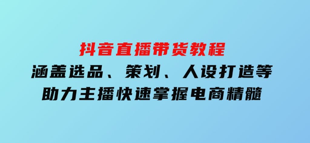 抖音直播带货教程：涵盖选品、策划、人设打造等,助力主播快速掌握电商精髓-十一网创