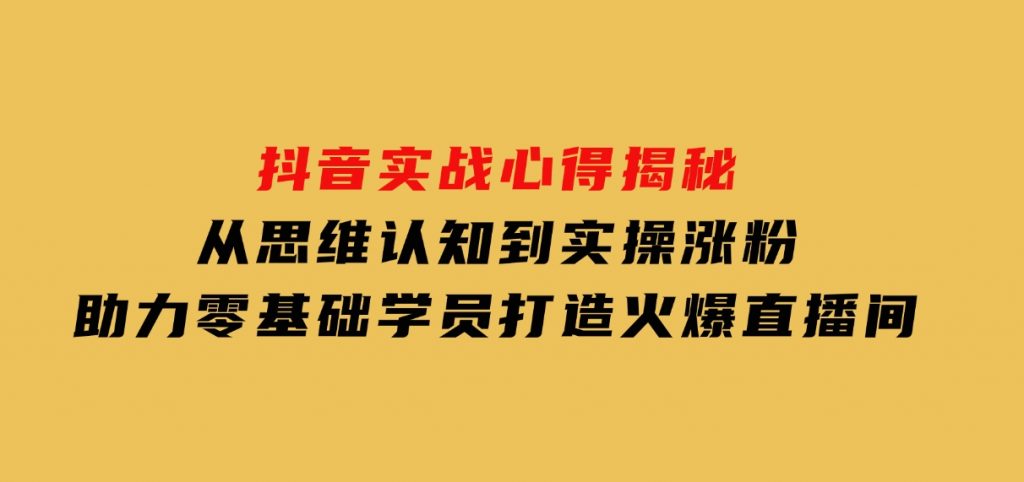 抖音实战心得揭秘，从思维认知到实操涨粉，助力零基础学员打造火爆直播间-十一网创