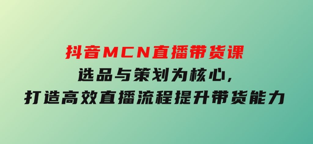 抖音MCN直播带货课：选品与策划为核心,打造高效直播流程,提升带货能力-十一网创