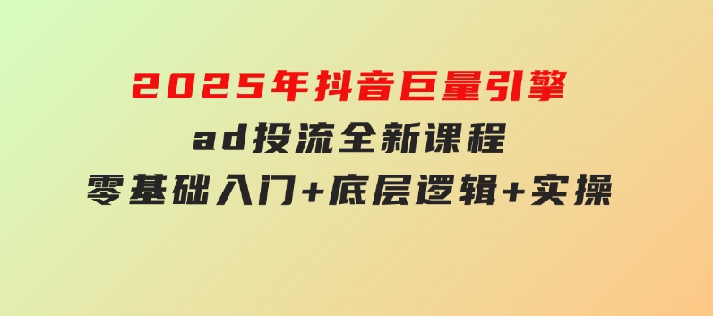 2025年抖音巨量引擎ad投流全新课程，零基础入门+底层逻辑+实操-十一网创