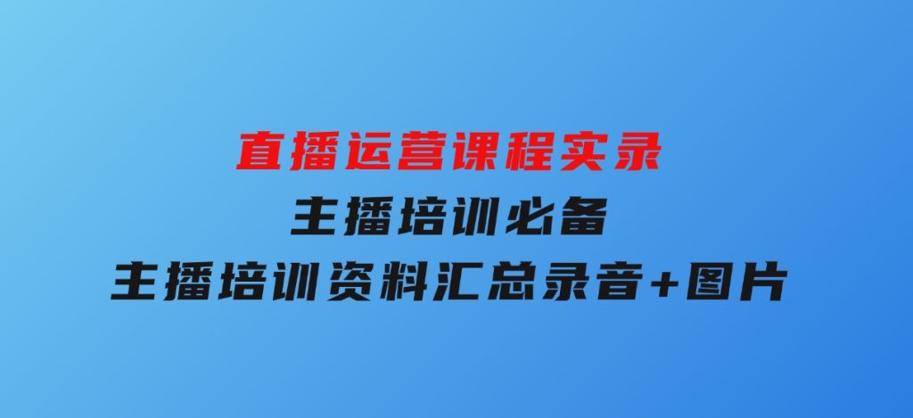 直播运营课程实录：主播培训必备，主播培训资料汇总，录音+图片-十一网创