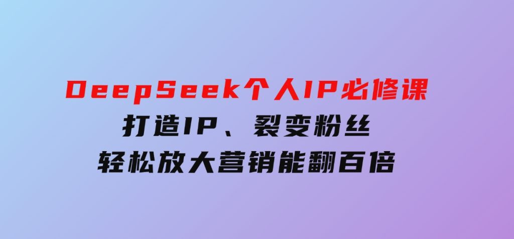 DeepSeek个人IP必修课，打造IP、裂变粉丝，轻松放大营销能翻百倍-十一网创