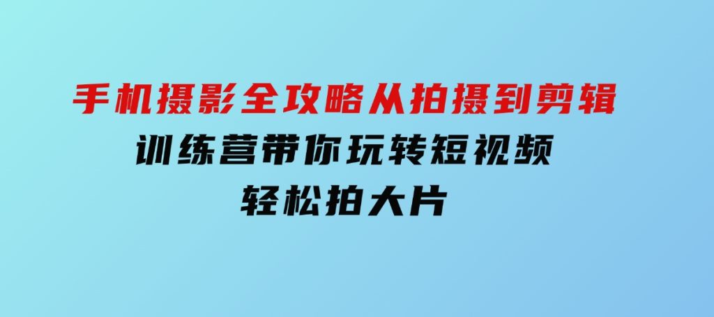 手机摄影全攻略，从拍摄到剪辑，训练营带你玩转短视频，轻松拍大片-十一网创