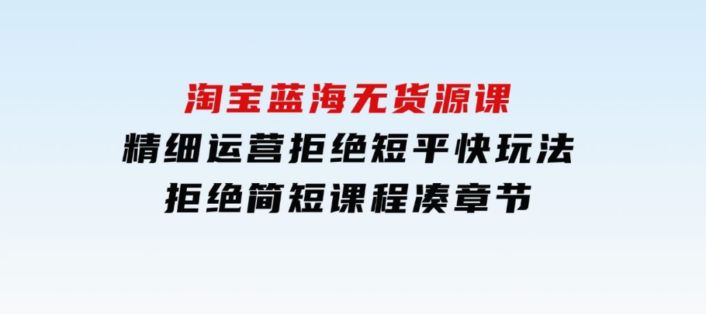 淘宝蓝海无货源课，精细运营，拒绝短平快玩法，拒绝简短课程凑章节-十一网创