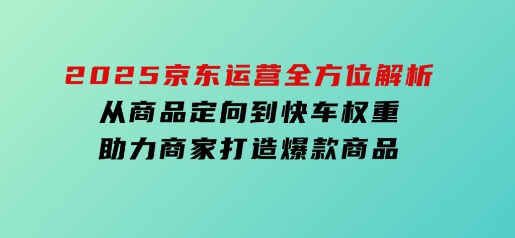 2025京东运营全方位解析：从商品定向到快车权重，助力商家打造爆款商品-十一网创