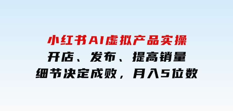 小红书AI虚拟产品实操，开店、发布、提高销量，细节决定成败，月入5位数-十一网创