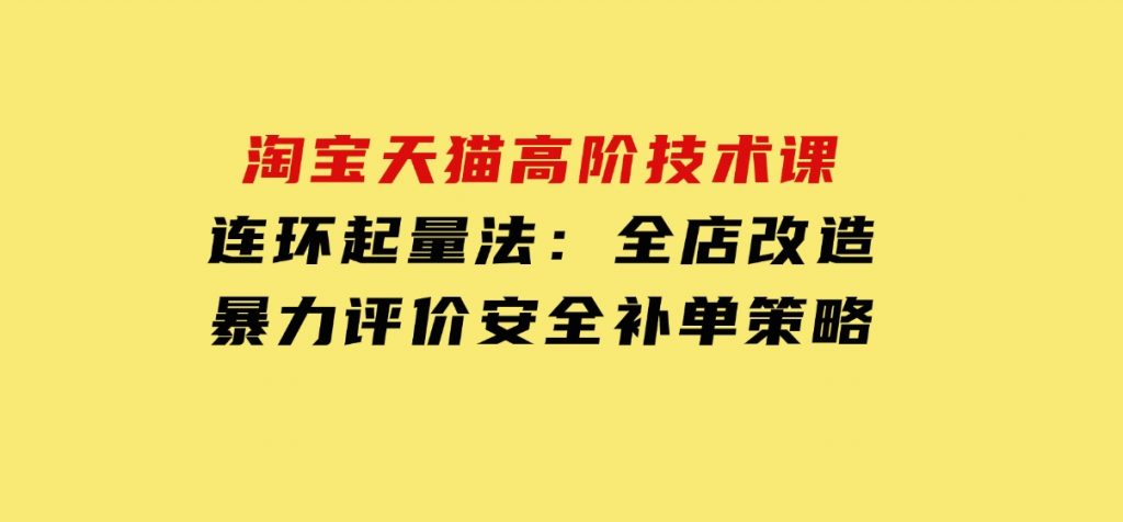 淘宝天猫高阶技术课：连环起量法：全店改造，暴力评价，安全补单策略-十一网创