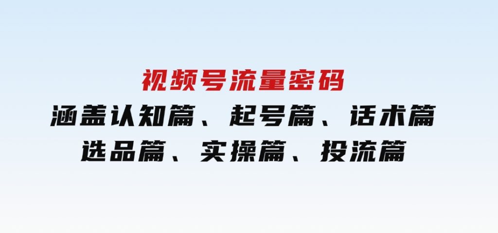 视频号流量密码：涵盖认知篇、起号篇、话术篇、选品篇、实操篇、投流篇-十一网创