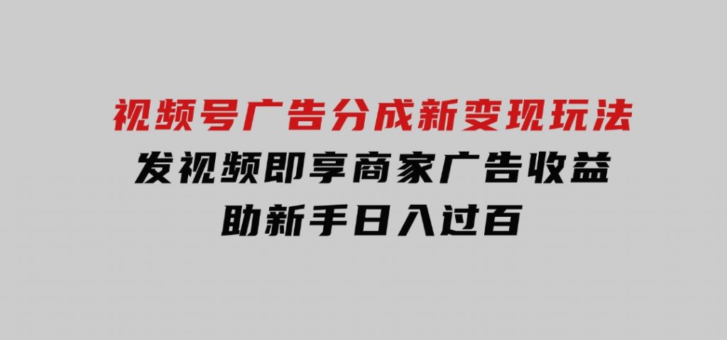 视频号广告分成新变现玩法：发视频即享商家广告收益，助新手日入过百-十一网创