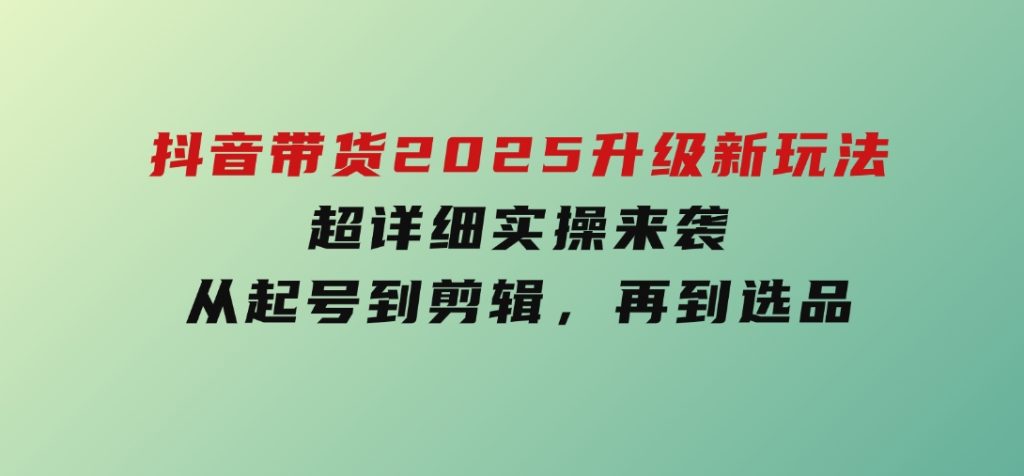 抖音带货2025升级新玩法，超详细实操来袭，从起号到剪辑，再到选品-十一网创