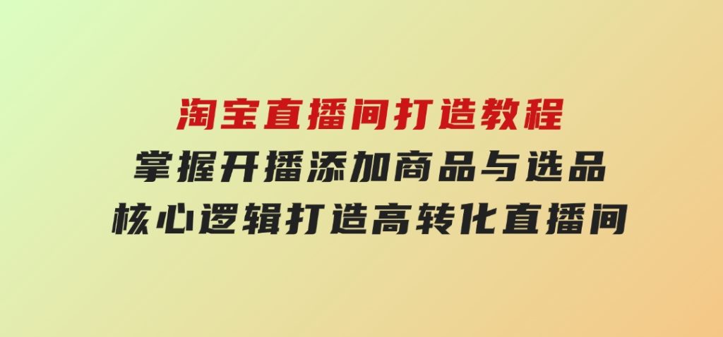淘宝直播间打造教程：掌握开播添加商品与选品核心逻辑，打造高转化直播间-十一网创