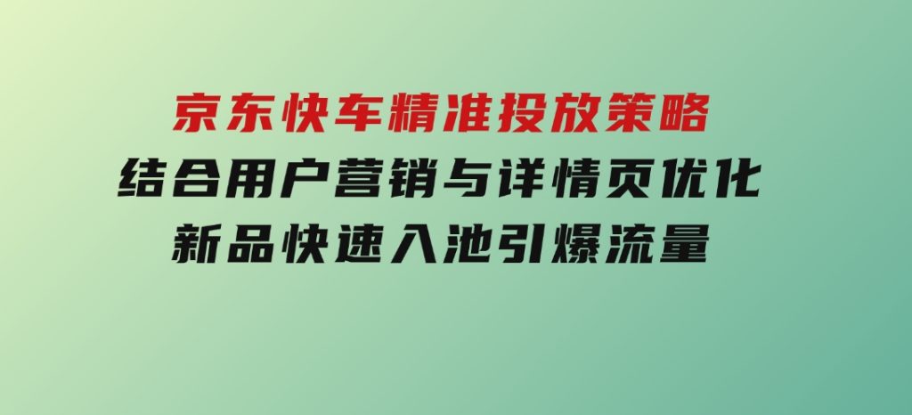 京东快车精准投放策略，结合用户营销与详情页优化，新品快速入池引爆流量-十一网创