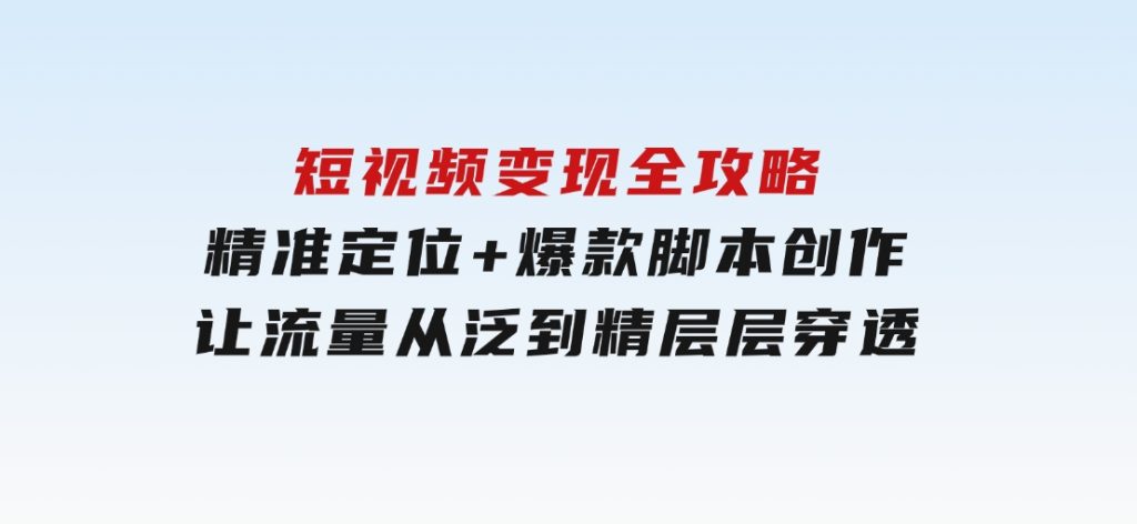 短视频变现全攻略：精准定位+爆款脚本创作，让流量从泛到精层层穿透-十一网创