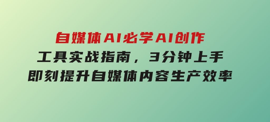 自媒体AI必学！AI创作工具实战指南，3分钟上手即刻提升自媒体内容生产效率-十一网创