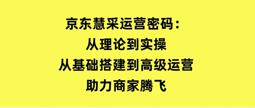 京东慧采运营密码：从理论到实操，从基础搭建到高级运营，助力商家腾飞-十一网创