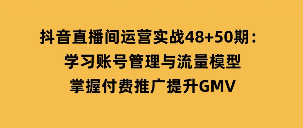 抖音直播间运营实战48+50期：学习账号管理与流量模型掌握付费推广提升GMV-十一网创