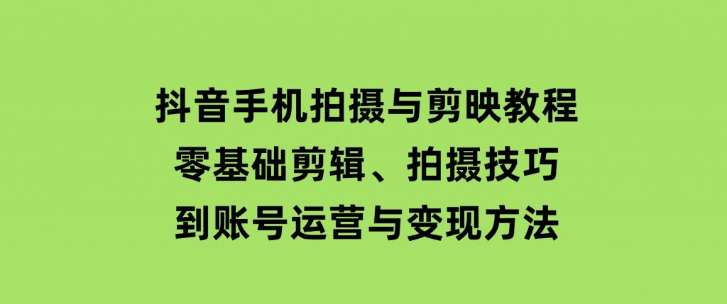 抖音手机拍摄与剪映教程：零基础剪辑、拍摄技巧到账号运营与变现方法-十一网创