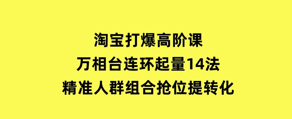 淘宝打爆高阶课：万相台连环起量14法，精准人群组合抢位提转化-十一网创