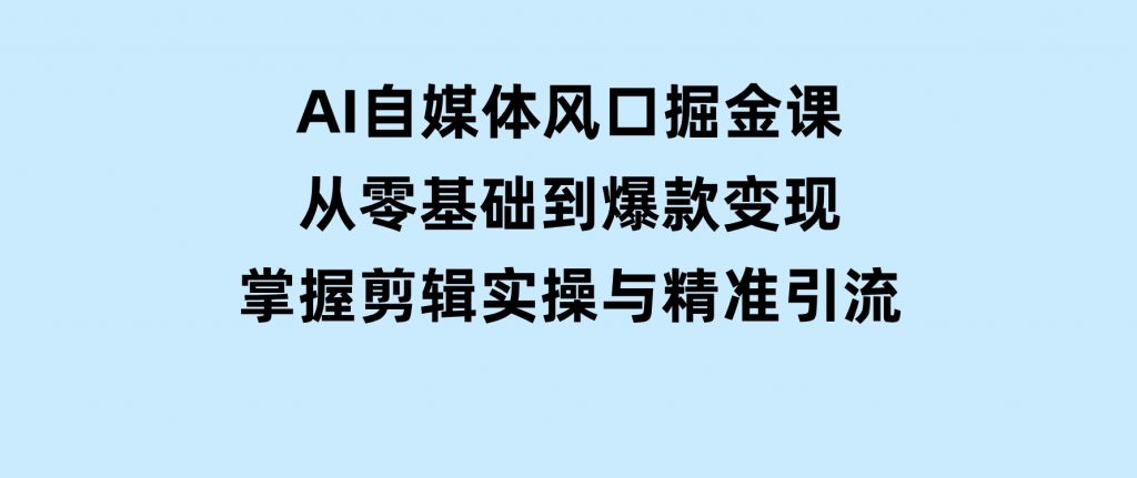 AI自媒体风口掘金课，从零基础到爆款变现，掌握剪辑实操与精准引流-十一网创