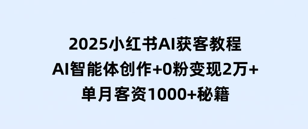 2025小红书AI获客教程：AI智能体创作+0粉变现2万+单月客资1000+秘籍-十一网创