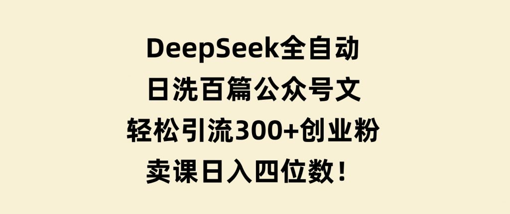 DeepSeek全自动日洗百篇公众号文，轻松引流300+创业粉，卖课日入四位数！-十一网创
