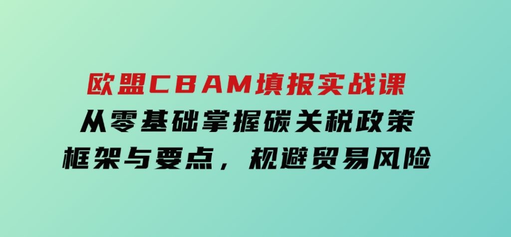 欧盟CBAM填报实战课，从零基础掌握碳关税政策框架与要点，规避贸易风险-十一网创