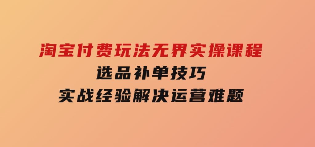 淘宝付费玩法无界实操课程，选品补单技巧，实战经验解决运营难题-十一网创