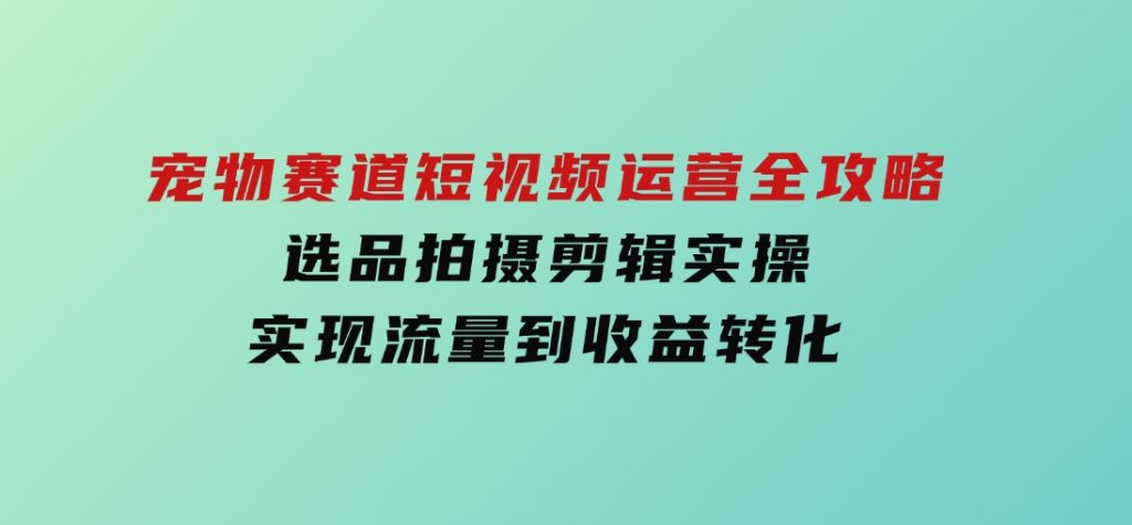 宠物赛道短视频运营全攻略，选品拍摄剪辑实操，实现流量到收益转化-十一网创