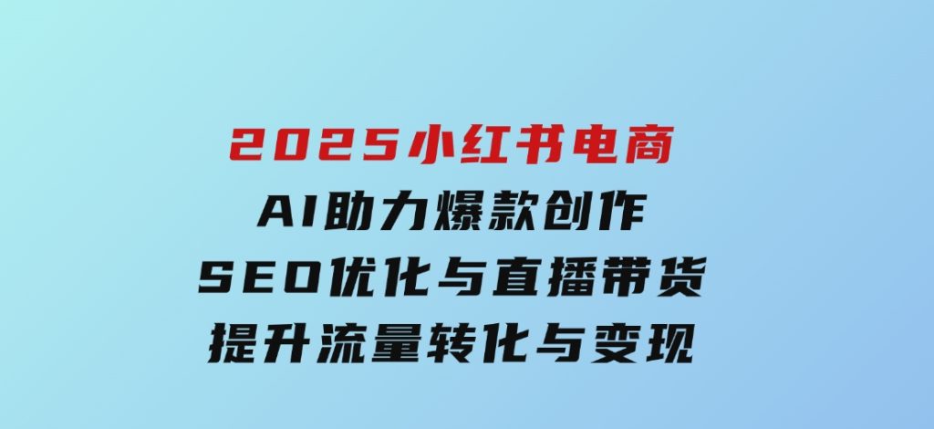 2025小红书电商，AI助力爆款创作，SEO优化与直播带货，提升流量转化与变现-十一网创