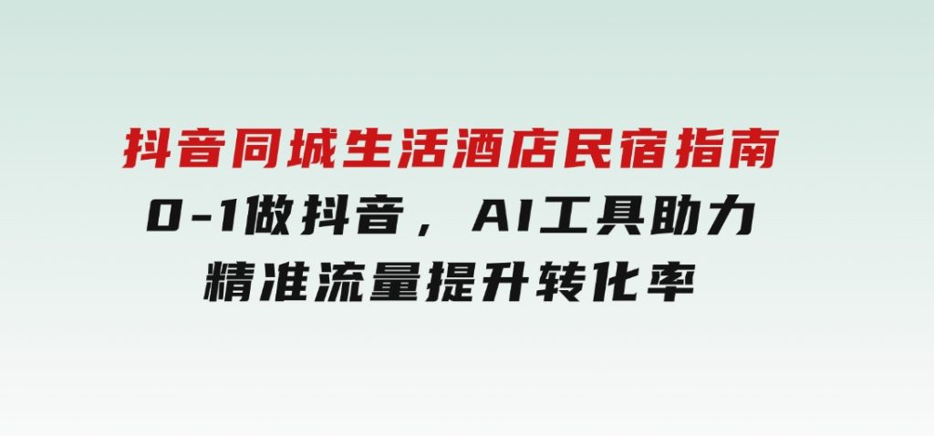 抖音同城生活酒店民宿指南，0-1做抖音，AI工具助力精准流量，提升转化率-十一网创
