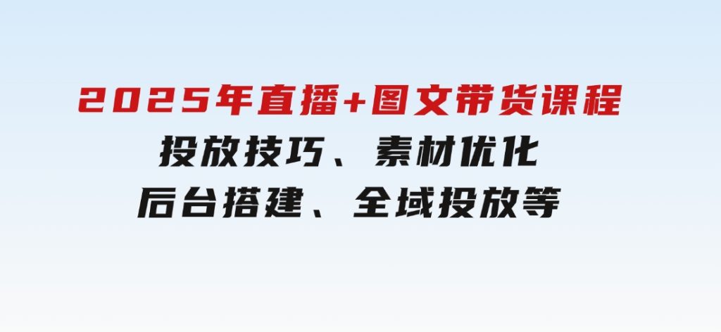 2025年直播+图文带货课程，投放技巧、素材优化、后台搭建、全域投放等-十一网创