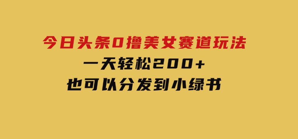 今日头条0撸美女赛道玩法，一天轻松200+，也可以分发到小绿书-十一网创