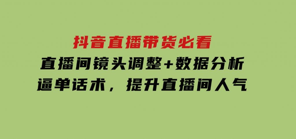 抖音直播带货必看：直播间镜头调整+数据分析+逼单话术，提升直播间人气-十一网创