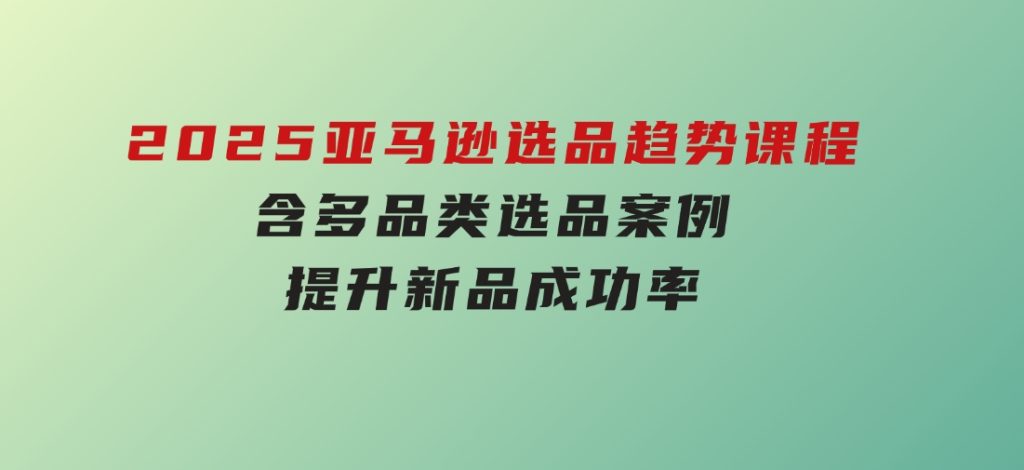 2025亚马逊选品趋势课程，含多品类选品案例，提升新品成功率-十一网创