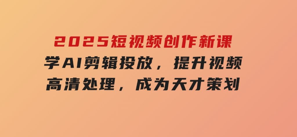 2025短视频创作新课，学AI剪辑投放，提升视频高清处理，成为天才策划-十一网创
