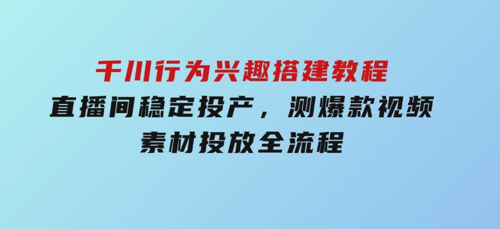 千川行为兴趣搭建教程，直播间稳定投产，测爆款视频，素材投放全流程-十一网创