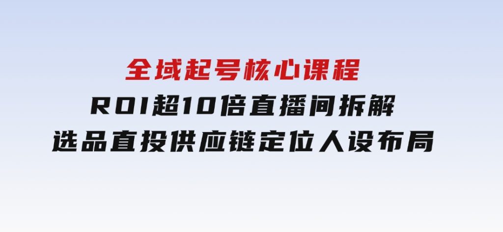 全域起号核心课程，ROI超10倍直播间拆解，选品直投，供应链定位人设布局-十一网创