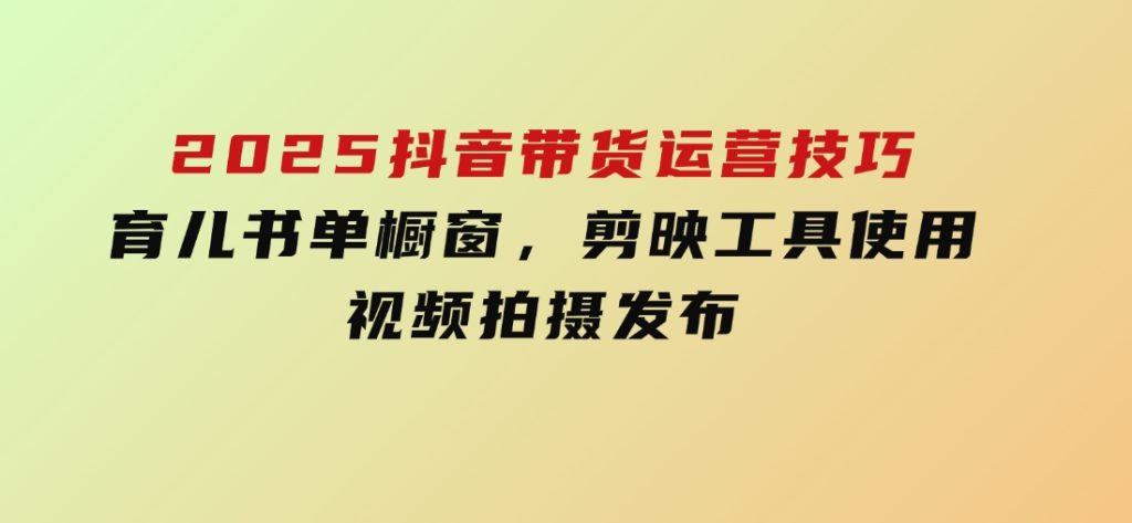 2025抖音带货运营技巧，育儿书单橱窗，剪映工具使用，视频拍摄发布-十一网创