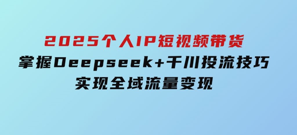 2025个人IP短视频带货，掌握Deepseek+千川投流技巧，实现全域流量变现-十一网创