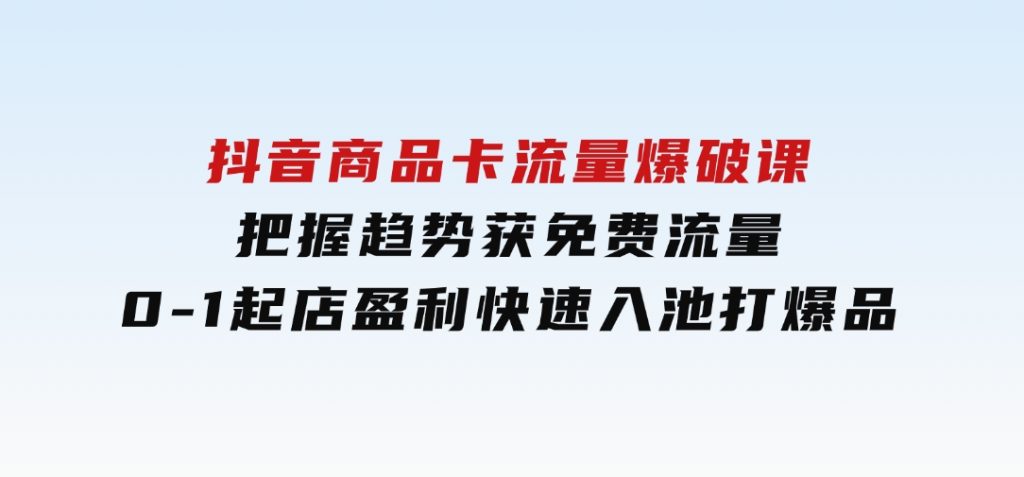 抖音商品卡流量爆破课：把握趋势获免费流量，0-1起店盈利，快速入池打爆品-十一网创