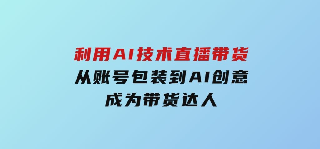 利用AI技术直播带货：从账号包装到AI创意，成为带货达人-十一网创