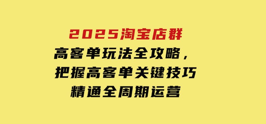 2025淘宝店群高客单玩法全攻略，把握高客单关键技巧，精通全周期运营-十一网创